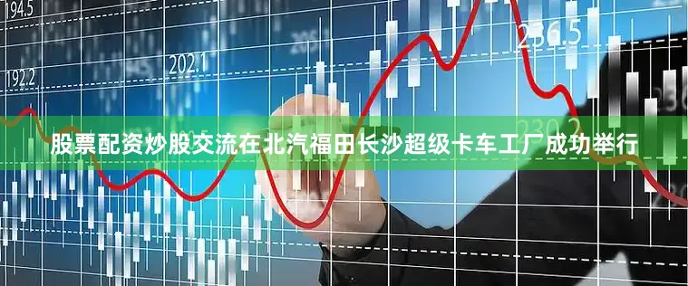 股票配资炒股交流在北汽福田长沙超级卡车工厂成功举行