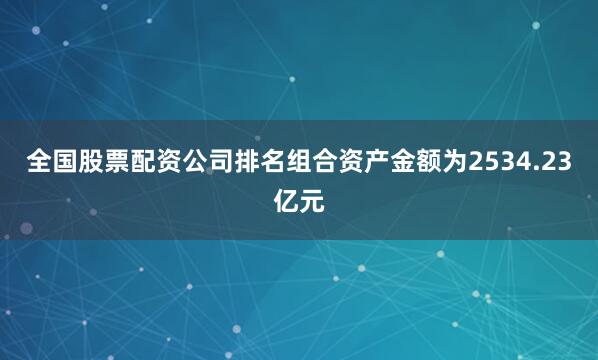 全国股票配资公司排名组合资产金额为2534.23亿元