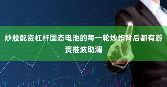 炒股配资杠杆固态电池的每一轮炒作背后都有游资推波助澜