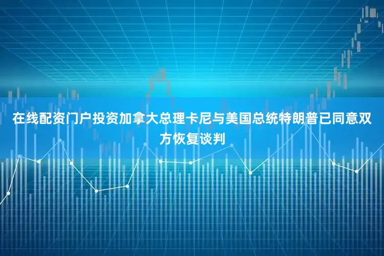 在线配资门户投资加拿大总理卡尼与美国总统特朗普已同意双方恢复谈判