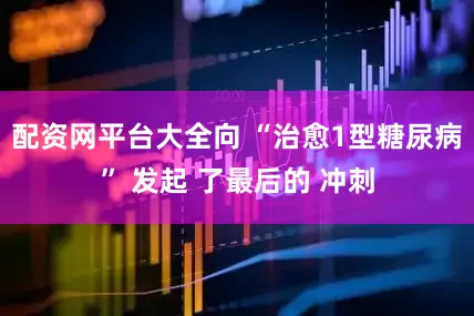 配资网平台大全向 “治愈1型糖尿病” 发起 了最后的 冲刺