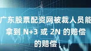 广东股票配资网被裁人员能拿到 N+3 或 2N 的赔偿