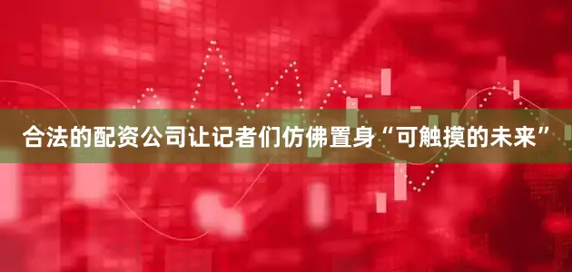 合法的配资公司让记者们仿佛置身“可触摸的未来”