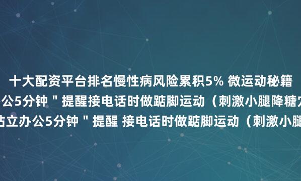 十大配资平台排名慢性病风险累积5% 微运动秘籍： 设置＂每小时站立办公5分钟＂提醒接电话时做踮脚运动（刺激小腿降糖穴位）  设置＂每小时站立办公5分钟＂提醒 接电话时做踮脚运动（刺激小腿降糖穴位）️ 吃早点（早餐不晚于8点）少红肉（每周≤3次）戒甜饮（改用草本茶）暗环境（睡前关所有光源）动起来（每天快走8000步）紧急呼吁：这些习惯正在1.1亿中国人身上悄悄＂喂养＂糖尿病！转发给总加班的家人、爱熬