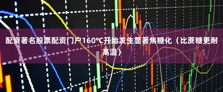 配资著名股票配资门户160℃开始发生显著焦糖化（比蔗糖更耐高温）