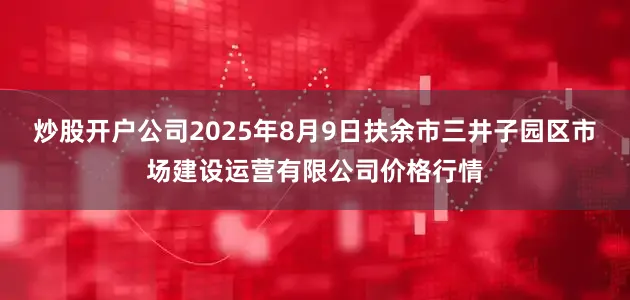 炒股开户公司2025年8月9日扶余市三井子园区市场建设运营有限公司价格行情