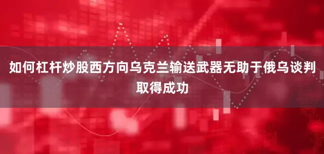 如何杠杆炒股西方向乌克兰输送武器无助于俄乌谈判取得成功
