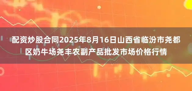 配资炒股合同2025年8月16日山西省临汾市尧都区奶牛场尧丰农副产品批发市场价格行情
